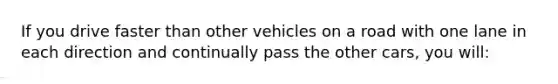 If you drive faster than other vehicles on a road with one lane in each direction and continually pass the other cars, you will: