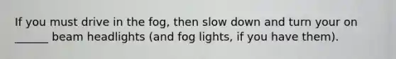 If you must drive in the fog, then slow down and turn your on ______ beam headlights (and fog lights, if you have them).