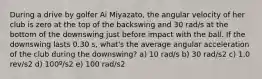 During a drive by golfer Ai Miyazato, the angular velocity of her club is zero at the top of the backswing and 30 rad/s at the bottom of the downswing just before impact with the ball. If the downswing lasts 0.30 s, what's the average angular acceleration of the club during the downswing? a) 10 rad/s b) 30 rad/s2 c) 1.0 rev/s2 d) 100º/s2 e) 100 rad/s2