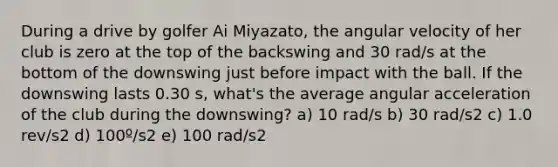 During a drive by golfer Ai Miyazato, the angular velocity of her club is zero at the top of the backswing and 30 rad/s at the bottom of the downswing just before impact with the ball. If the downswing lasts 0.30 s, what's the average angular acceleration of the club during the downswing? a) 10 rad/s b) 30 rad/s2 c) 1.0 rev/s2 d) 100º/s2 e) 100 rad/s2