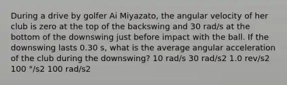 During a drive by golfer Ai Miyazato, the angular velocity of her club is zero at the top of the backswing and 30 rad/s at the bottom of the downswing just before impact with the ball. If the downswing lasts 0.30 s, what is the average angular acceleration of the club during the downswing? 10 rad/s 30 rad/s2 1.0 rev/s2 100 °/s2 100 rad/s2