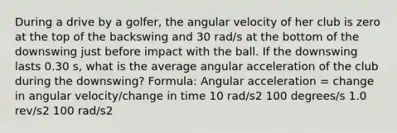 During a drive by a golfer, the angular velocity of her club is zero at the top of the backswing and 30 rad/s at the bottom of the downswing just before impact with the ball. If the downswing lasts 0.30 s, what is the average angular acceleration of the club during the downswing? Formula: Angular acceleration = change in angular velocity/change in time 10 rad/s2 100 degrees/s 1.0 rev/s2 100 rad/s2