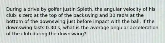 During a drive by golfer Justin Spieth, the angular velocity of his club is zero at the top of the backswing and 30 rad/s at the bottom of the downswing just before impact with the ball. If the downswing lasts 0.30 s, what is the average angular acceleration of the club during the downswing?