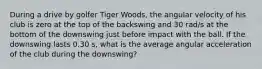 During a drive by golfer Tiger Woods, the angular velocity of his club is zero at the top of the backswing and 30 rad/s at the bottom of the downswing just before impact with the ball. If the downswing lasts 0.30 s, what is the average angular acceleration of the club during the downswing?