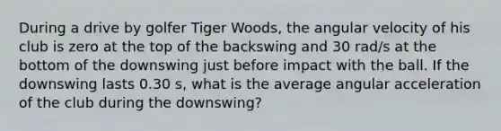 During a drive by golfer Tiger Woods, the angular velocity of his club is zero at the top of the backswing and 30 rad/s at the bottom of the downswing just before impact with the ball. If the downswing lasts 0.30 s, what is the average angular acceleration of the club during the downswing?