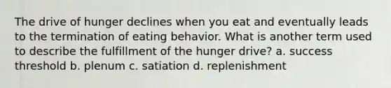 The drive of hunger declines when you eat and eventually leads to the termination of eating behavior. What is another term used to describe the fulfillment of the hunger drive? a. success threshold b. plenum c. satiation d. replenishment