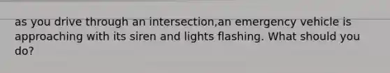 as you drive through an intersection,an emergency vehicle is approaching with its siren and lights flashing. What should you do?