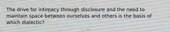 The drive for intimacy through disclosure and the need to maintain space between ourselves and others is the basis of which dialectic?