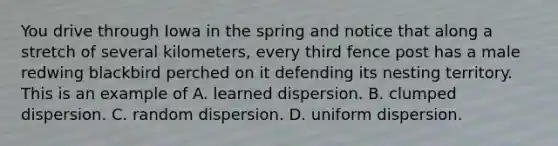You drive through Iowa in the spring and notice that along a stretch of several kilometers, every third fence post has a male redwing blackbird perched on it defending its nesting territory. This is an example of A. learned dispersion. B. clumped dispersion. C. random dispersion. D. uniform dispersion.