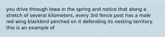 you drive through Iowa in the spring and notice that along a stretch of several kilometers, every 3rd fence post has a male red wing blackbird perched on it defending its nesting territory. this is an example of