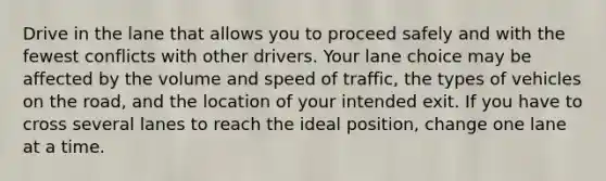 Drive in the lane that allows you to proceed safely and with the fewest conflicts with other drivers. Your lane choice may be affected by the volume and speed of traffic, the types of vehicles on the road, and the location of your intended exit. If you have to cross several lanes to reach the ideal position, change one lane at a time.