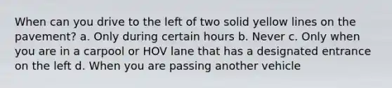 When can you drive to the left of two solid yellow lines on the pavement? a. Only during certain hours b. Never c. Only when you are in a carpool or HOV lane that has a designated entrance on the left d. When you are passing another vehicle