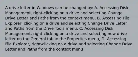 A drive letter in Windows can be changed by: A. Accessing Disk Management, right-clicking on a drive and selecting Change Drive Letter and Paths from the context menu, B. Accessing File Explorer, clicking on a drive and selecting Change Drive Letter and Paths from the Drive Tools menu, C. Accessing Disk Management, right-clicking on a drive and selecting new drive letter on the General tab in the Properties menu, D. Accessing File Explorer, right-clicking on a drive and selecting Change Drive Letter and Paths from the context menu