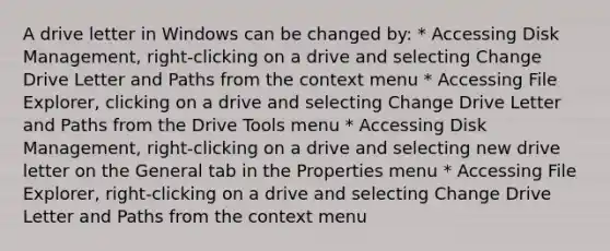 A drive letter in Windows can be changed by: * Accessing Disk Management, right-clicking on a drive and selecting Change Drive Letter and Paths from the context menu * Accessing File Explorer, clicking on a drive and selecting Change Drive Letter and Paths from the Drive Tools menu * Accessing Disk Management, right-clicking on a drive and selecting new drive letter on the General tab in the Properties menu * Accessing File Explorer, right-clicking on a drive and selecting Change Drive Letter and Paths from the context menu