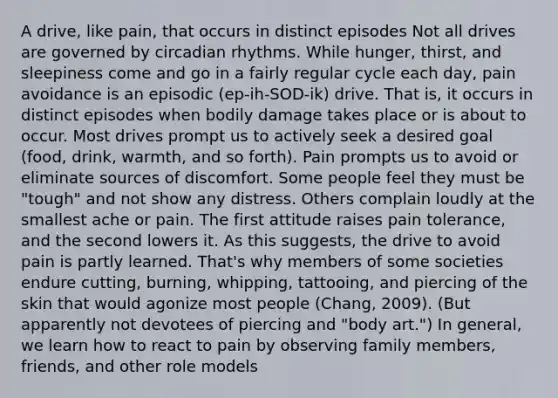 A drive, like pain, that occurs in distinct episodes Not all drives are governed by circadian rhythms. While hunger, thirst, and sleepiness come and go in a fairly regular cycle each day, pain avoidance is an episodic (ep-ih-SOD-ik) drive. That is, it occurs in distinct episodes when bodily damage takes place or is about to occur. Most drives prompt us to actively seek a desired goal (food, drink, warmth, and so forth). Pain prompts us to avoid or eliminate sources of discomfort. Some people feel they must be "tough" and not show any distress. Others complain loudly at the smallest ache or pain. The first attitude raises pain tolerance, and the second lowers it. As this suggests, the drive to avoid pain is partly learned. That's why members of some societies endure cutting, burning, whipping, tattooing, and piercing of the skin that would agonize most people (Chang, 2009). (But apparently not devotees of piercing and "body art.") In general, we learn how to react to pain by observing family members, friends, and other role models