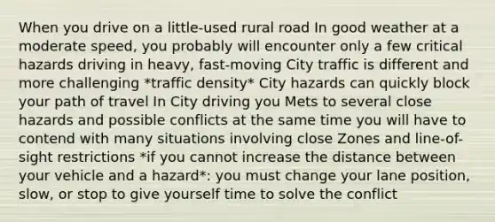 When you drive on a little-used rural road In good weather at a moderate speed, you probably will encounter only a few critical hazards driving in heavy, fast-moving City traffic is different and more challenging *traffic density* City hazards can quickly block your path of travel In City driving you Mets to several close hazards and possible conflicts at the same time you will have to contend with many situations involving close Zones and line-of-sight restrictions *if you cannot increase the distance between your vehicle and a hazard*: you must change your lane position, slow, or stop to give yourself time to solve the conflict