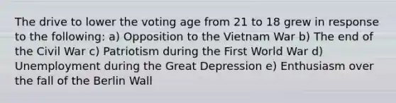 The drive to lower the voting age from 21 to 18 grew in response to the following: a) Opposition to the Vietnam War b) The end of the Civil War c) Patriotism during the First World War d) Unemployment during the Great Depression e) Enthusiasm over the fall of the Berlin Wall