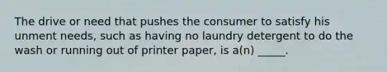 The drive or need that pushes the consumer to satisfy his unment needs, such as having no laundry detergent to do the wash or running out of printer paper, is a(n) _____.