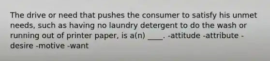 The drive or need that pushes the consumer to satisfy his unmet needs, such as having no laundry detergent to do the wash or running out of printer paper, is a(n) ____. -attitude -attribute -desire -motive -want