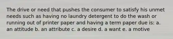 The drive or need that pushes the consumer to satisfy his unmet needs such as having no laundry detergent to do the wash or running out of printer paper and having a term paper due is: a. an attitude b. an attribute c. a desire d. a want e. a motive