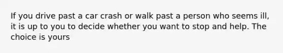 If you drive past a car crash or walk past a person who seems ill, it is up to you to decide whether you want to stop and help. The choice is yours