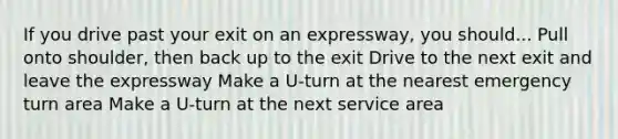 If you drive past your exit on an expressway, you should... Pull onto shoulder, then back up to the exit Drive to the next exit and leave the expressway Make a U-turn at the nearest emergency turn area Make a U-turn at the next service area