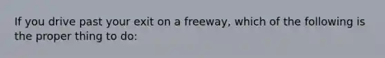 If you drive past your exit on a freeway, which of the following is the proper thing to do: