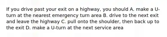 If you drive past your exit on a highway, you should A. make a U-turn at the nearest emergency turn area B. drive to the next exit and leave the highway C. pull onto the shoulder, then back up to the exit D. make a U-turn at the next service area