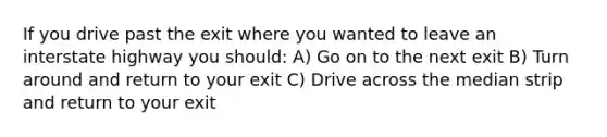 If you drive past the exit where you wanted to leave an interstate highway you should: A) Go on to the next exit B) Turn around and return to your exit C) Drive across the median strip and return to your exit