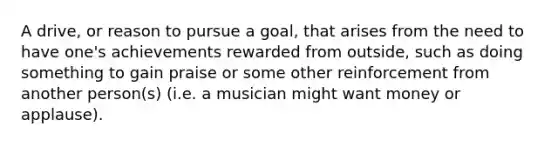 A drive, or reason to pursue a goal, that arises from the need to have one's achievements rewarded from outside, such as doing something to gain praise or some other reinforcement from another person(s) (i.e. a musician might want money or applause).