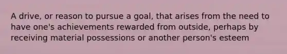 A drive, or reason to pursue a goal, that arises from the need to have one's achievements rewarded from outside, perhaps by receiving material possessions or another person's esteem