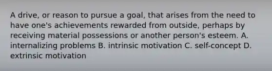 A drive, or reason to pursue a goal, that arises from the need to have one's achievements rewarded from outside, perhaps by receiving material possessions or another person's esteem. A. internalizing problems B. intrinsic motivation C. self-concept D. extrinsic motivation