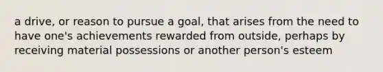 a drive, or reason to pursue a goal, that arises from the need to have one's achievements rewarded from outside, perhaps by receiving material possessions or another person's esteem