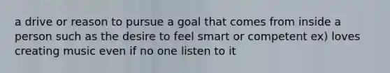 a drive or reason to pursue a goal that comes from inside a person such as the desire to feel smart or competent ex) loves creating music even if no one listen to it