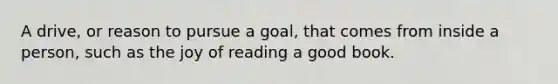 A drive, or reason to pursue a goal, that comes from inside a person, such as the joy of reading a good book.