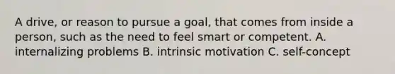 A drive, or reason to pursue a goal, that comes from inside a person, such as the need to feel smart or competent. A. internalizing problems B. intrinsic motivation C. self-concept