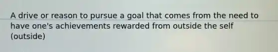 A drive or reason to pursue a goal that comes from the need to have one's achievements rewarded from outside the self (outside)