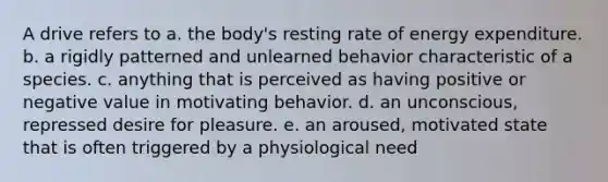 A drive refers to a. the body's resting rate of energy expenditure. b. a rigidly patterned and unlearned behavior characteristic of a species. c. anything that is perceived as having positive or negative value in motivating behavior. d. an unconscious, repressed desire for pleasure. e. an aroused, motivated state that is often triggered by a physiological need