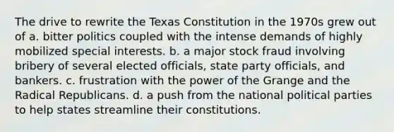 The drive to rewrite the Texas Constitution in the 1970s grew out of a. bitter politics coupled with the intense demands of highly mobilized special interests. b. a major stock fraud involving bribery of several elected officials, state party officials, and bankers. c. frustration with the power of the Grange and the Radical Republicans. d. a push from the national political parties to help states streamline their constitutions.