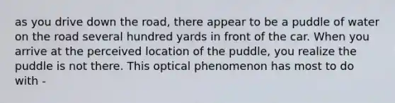 as you drive down the road, there appear to be a puddle of water on the road several hundred yards in front of the car. When you arrive at the perceived location of the puddle, you realize the puddle is not there. This optical phenomenon has most to do with -