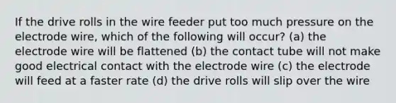 If the drive rolls in the wire feeder put too much pressure on the electrode wire, which of the following will occur? (a) the electrode wire will be flattened (b) the contact tube will not make good electrical contact with the electrode wire (c) the electrode will feed at a faster rate (d) the drive rolls will slip over the wire