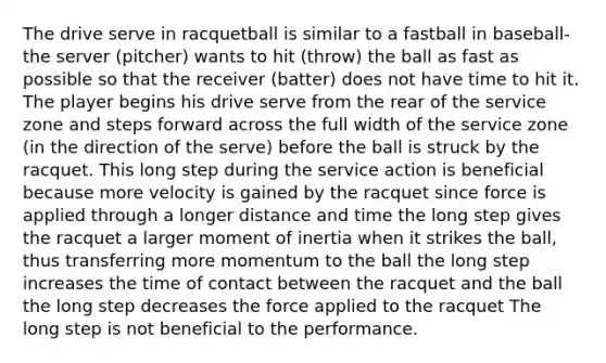 The drive serve in racquetball is similar to a fastball in baseball-the server (pitcher) wants to hit (throw) the ball as fast as possible so that the receiver (batter) does not have time to hit it. The player begins his drive serve from the rear of the service zone and steps forward across the full width of the service zone (in the direction of the serve) before the ball is struck by the racquet. This long step during the service action is beneficial because more velocity is gained by the racquet since force is applied through a longer distance and time the long step gives the racquet a larger moment of inertia when it strikes the ball, thus transferring more momentum to the ball the long step increases the time of contact between the racquet and the ball the long step decreases the force applied to the racquet The long step is not beneficial to the performance.