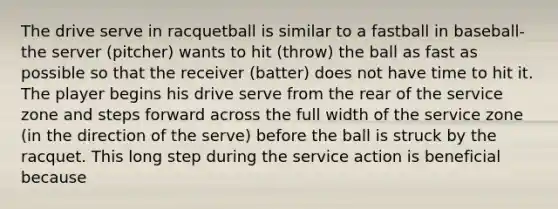 The drive serve in racquetball is similar to a fastball in baseball-the server (pitcher) wants to hit (throw) the ball as fast as possible so that the receiver (batter) does not have time to hit it. The player begins his drive serve from the rear of the service zone and steps forward across the full width of the service zone (in the direction of the serve) before the ball is struck by the racquet. This long step during the service action is beneficial because