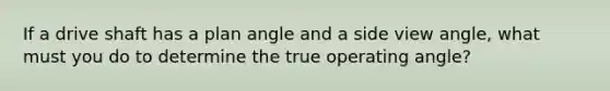 If a drive shaft has a plan angle and a side view angle, what must you do to determine the true operating angle?