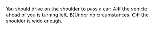 You should drive on the shoulder to pass a car: A)If the vehicle ahead of you is turning left. B)Under no circumstances. C)If the shoulder is wide enough.