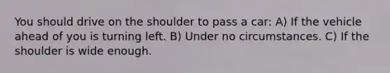 You should drive on the shoulder to pass a car: A) If the vehicle ahead of you is turning left. B) Under no circumstances. C) If the shoulder is wide enough.