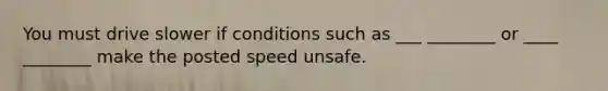 You must drive slower if conditions such as ___ ________ or ____ ________ make the posted speed unsafe.