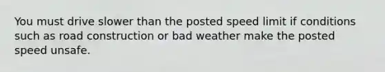 You must drive slower than the posted speed limit if conditions such as road construction or bad weather make the posted speed unsafe.