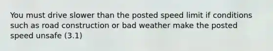 You must drive slower than the posted speed limit if conditions such as road construction or bad weather make the posted speed unsafe (3.1)