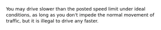 You may drive slower than the posted speed limit under ideal conditions, as long as you don't impede the normal movement of traffic, but it is illegal to drive any faster.